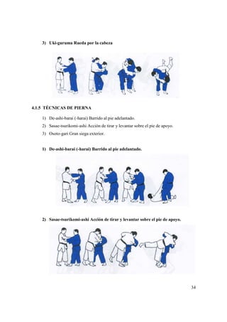 3) Uki-guruma Rueda por la cabeza
4.1.5 TÉCNICAS DE PIERNA
1) De-ashi-barai (-harai) Barrido al pie adelantado.
2) Sasae-tsurikomi-ashi Acción de tirar y levantar sobre el pie de apoyo.
3) Osoto-gari Gran siega exterior.
1) De-ashi-barai (-harai) Barrido al pie adelantado.
2) Sasae-tsurikomi-
guruma Rueda por la cabeza
PIERNA
harai) Barrido al pie adelantado.
ashi Acción de tirar y levantar sobre el pie de apoyo.
gari Gran siega exterior.
harai) Barrido al pie adelantado.
-ashi Acción de tirar y levantar sobre el pie de apoyo.
34
ashi Acción de tirar y levantar sobre el pie de apoyo.
ashi Acción de tirar y levantar sobre el pie de apoyo.
 