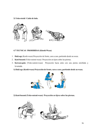 36
3) Yoko-otoshi Caída de lado.
4.7 TECNICAS PROHIBIDAS (Kinshi-Waza)
1. Daki-age (Koshi-waza) Proyección de frente, cara a cara, partiendo desde ne-waza.
2. Kani-basami (Yoko-sutemi-waza) Proyección en tijera sobre las piernas.
3. Kawazu-gake (Yoko-sutemi-waza) Proyección hacia atrás con una pierna enrollada y
levantada.
1) Daki-age (Koshi-waza) Proyección de frente, cara a cara, partiendo desde ne-waza.
2) Kani-basami (Yoko-sutemi-waza) Proyección en tijera sobre las piernas.
 
