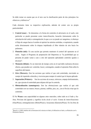 38
Se debe tomar en cuenta que en el new aza la clasificación parte de dos principios los
ofensivos y defensivos.8
Cada elemento tiene su respectiva explicación, además de contar con su propia
particularidad:
1. Control (osae) .- Se denomina a la forma de controlar al adversario en el suelo, este
particular se puede presentar como inmovilización, luxación (únicamente sobre la
articulación del codo) o estrangulación; la que a su vez puede ser sanguínea, si obstruye
el flujo de sangre hacia el cerebro al oprimir las arterias carótidas, o respiratoria, cuando
actúa directamente sobre la tráquea impidiendo el libre tránsito de aire hacia los
pulmones.
2. Flotación (uki).- Es una acción que permite mantener el control del oponente en el
suelo. Según el Programa de preparación del Deportista es "la posibilidad que se
presenta de poder variar a uno u otro del oponente aplicándole controles iguales o
diversos".
3. Momento (Kikai).- Es un intervalo de tiempo corto en el cual debe realizarse diversos
efectos, que pueden ser: controlar, luxar y estrangular, cuando el oponente flota sobre la
superficie del tatami.
4. Giro (Maware).- Son las acciones que realiza el que está controlado, moviendo su
cuerpo de izquierda a derecha y viceversa para romper el control que le hayan aplicado.
5. Separación (Wakare).- Son las acciones de avance, retroceso, empuje deslizamiento,
etc. que ejecuta el controlado para alejarse del que lo controla.
6. Obstaculización (samatageru).- Son las obstrucciones que realiza el que está
controlado con sus manos, brazos, piernas, rodillas, pies, etc., con el fin de evitar que lo
controlen.
El Ne Wazaes una especialidad en algunas artes marciales, sobre todo en el Judo y Jiu-
Jitsu. Proviene del japonés y significa lucha desde el suelo. Consta de inmovilizaciones
(OsaeWaza), estrangulaciones (ShimeWaza) y luxaciones (KansetsuWaza). En Jiu-Jitsu de
8
Becali A. (1989) Análisis de la Estructura de la técnica en Judo y la Relación en Judo y su Relación con ls
Elementos básicos.
 
