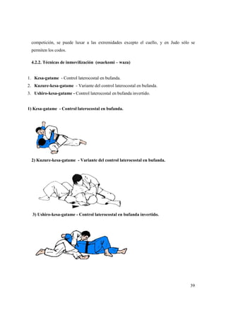 39
competición, se puede luxar a las extremidades excepto el cuello, y en Judo sólo se
permiten los codos.
4.2.2. Técnicas de inmovilización (osaekomi – waza)
A E K O M I - W A Z A (Técnicas de inmovilización) 9
1. Kesa-gatame - Control laterocostal en bufanda.
2. Kuzure-kesa-gatame - Variante del control laterocostal en bufanda.
3. Ushiro-kesa-gatame - Control laterocostal en bufanda invertido.
1) Kesa-gatame - Control laterocostal en bufanda.
2) Kuzure-kesa-gatame - Variante del control laterocostal en bufanda.
3) Ushiro-kesa-gatame - Control laterocostal en bufanda invertido.
 