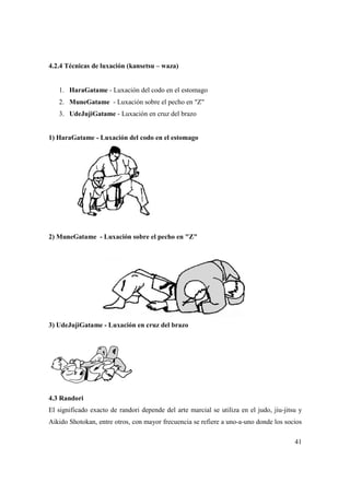 41
4.2.4 Técnicas de luxación (kansetsu – waza)
1. HaraGatame - Luxación del codo en el estomago
2. MuneGatame - Luxación sobre el pecho en "Z"
3. UdeJujiGatame - Luxación en cruz del brazo
1) HaraGatame - Luxación del codo en el estomago
2) MuneGatame - Luxación sobre el pecho en "Z"
3) UdeJujiGatame - Luxación en cruz del brazo
4.3 Randori
El significado exacto de randori depende del arte marcial se utiliza en el judo, jiu-jitsu y
Aikido Shotokan, entre otros, con mayor frecuencia se refiere a uno-a-uno donde los socios
 