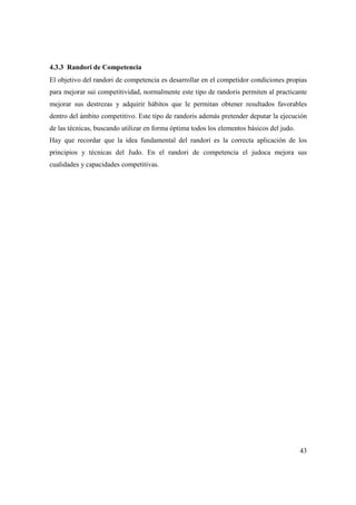 43
4.3.3 Randori de Competencia
El objetivo del randori de competencia es desarrollar en el competidor condiciones propias
para mejorar sui competitividad, normalmente este tipo de randoris permiten al practicante
mejorar sus destrezas y adquirir hábitos que le permitan obtener resultados favorables
dentro del ámbito competitivo. Este tipo de randoris además pretender deputar la ejecución
de las técnicas, buscando utilizar en forma óptima todos los elementos básicos del judo.
Hay que recordar que la idea fundamental del randori es la correcta aplicación de los
principios y técnicas del Judo. En el randori de competencia el judoca mejora sus
cualidades y capacidades competitivas.
 