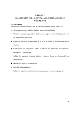 45
CAPITULO V.
PLANIFICACIÓN DE LA ENSEÑANZA Y EL ENTRENAMIENTO DE
JUDO INFANTIL
5.1 Plan Escrito
Constituye la fundamentación del plan de entrenamiento. Guía para su confección:
• Se inicia con un breve análisis crítico del macro ciclo que finalizó.
• Describir los objetivos parciales y finales del nuevo previo macrociclo de acuerdo con
las competencias planificadas.
• Plantear el porcentaje de incremento de la carga de trabajo en relación con el macro
anterior,
• Confeccionar un cronograma donde se reflejen las actividades fundamentales,
(actividades y responsables)
• Señalar los elementos técnicos, tácticos y físicos a lograr en el macrociclo de
entrenamiento.
• Debe ser por deportes áreas y eventos.
• Describir el plan educativo.
• Señalar los requisitos materiales mínimos para alcanzar los objetivos propuestos.
 