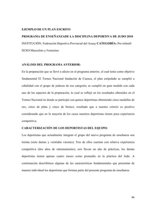 46
EJEMPLO DE UN PLAN ESCRITO
PROGRAMA DE ENSEÑANZADE LA DISCIPLINA DEPORTIVA DE JUDO 2010
INSTITUCIÓN: Federación Deportiva Provincial del Azuay CATEGORÍA: Pre-infantil
SEXO:Masculino y Femenino
ANÁLISIS DEL PROGRAMA ANTERIOR:
En la preparación que se llevó a afecto en el programa anterior, el cual tenía como objetivo
fundamental El Torneo Nacional fundación de Cuenca, el plan estipulado se cumplió a
cabalidad con el grupo de judocas de esa categoría; se cumplió en gran medida con cada
uno de los aspectos de la preparación, lo cual se reflejó en los resultados obtenidos en el
Torneo Nacional en donde se participó con quince deportistas obteniendo cinco medallas de
oro, cinco de plata y cinco de bronce, resultado que a nuestro criterio es positivo
considerando que en la mayoría de los casos nuestros deportistas tienen poca experiencia
competitiva.
CARACTERIZACIÓN DE LOS DEPORTISTAS DEL EQUIPO:
Los deportistas que actualmente integran el grupo del nuevo programa de enseñanza son
treinta (siete damas y veintidós varones); Tres de ellos cuentan con relativa experiencia
competitiva (dos años de entrenamiento), seis llevan un año de prácticas, los demás
deportistas tienen apenas cuatro meses como promedio en la práctica del Judo. A
continuación describimos algunas de las características fundamentales que presentan de
manera individual los deportistas que forman parte del presente programa de enseñanza:
 