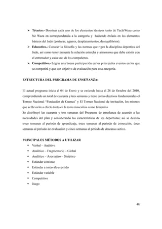 48
Técnico.- Dominar cada uno de los elementos técnicos tanto de TachiWaza como
Ne Waza en correspondencia a la categoría y haciendo énfasis en los elementos
básicos del Judo (posturas, agarres, desplazamientos, desequilibrios).
Educativo.- Conocer la filosofía y las normas que rigen la disciplina deportiva del
Judo, así como tener presente la relación estrecha y armoniosa que debe existir con
el entrenador y cada uno de los compañeros.
Competitivo.- Lograr una buena participación en los principales eventos en los que
se competirá y que son objetivo de evaluación para esta categoría.
ESTRUCTURA DEL PROGRAMA DE ENSEÑANZA:
El actual programa inicia el 04 de Enero y se extiende hasta el 28 de Octubre del 2010,
comprendiendo un total de cuarenta y tres semanas y tiene como objetivos fundamentales el
Torneo Nacional “Fundación de Cuenca” y El Torneo Nacional de invitación, los mismos
que se llevarán a efecto tanto en la rama masculina como femenina.
Se distribuyó las cuarenta y tres semanas del Programa de enseñanza de acuerdo a las
necesidades del plan y considerando las características de los deportistas; así se destinó
trece semanas al periodo de aprendizaje, trece semanas al periodo de corrección, doce
semanas al periodo de evaluación y cinco semanas al periodo de descanso activo.
PRINCIPALES MÉTODOS A UTILIZAR
Verbal – Auditivo
Analítico – Fragmentario – Global
Analítico – Asociativo – Sintético
Estándar continuo
Estándar a intervalo repetido
Estándar variable
Competitivo
Juego
 
