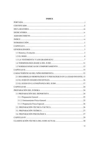 vi
INDICE
PORTADA ..............................................................................................................................i
CERTIFICADO......................................................................................................................ii
DECLARATORIA................................................................................................................iii
DEDICATORIA....................................................................................................................iv
AGRADECIMIETO...............................................................................................................v
INDICE..................................................................................................................................vi
INTRODUCCIÓN..................................................................................................................1
CAPITULO I..........................................................................................................................3
GENERALIDADES...............................................................................................................3
1.1 Historia y Evolución.....................................................................................................3
1.2 EL DOJO......................................................................................................................6
1.3 LA VESTIMENTA Y LOS GRADOS KYU...............................................................7
1.4 TERMINOLOGIA BASICA DEL JUDO..................................................................11
1.5 NORMAS BÁSICAS DE COMPORTAMIENTO....................................................13
CAPÍTULO II.......................................................................................................................15
CARACTERÍSTICAS DEL NIÑO DEPORTISTA ............................................................15
2.1 DESARROLLO MORFOLÓGICO Y PSICOLÓGICO EN LA EDAD INFANTIL 15
2.2 EL JUDO EN EDADES INFANTILES.....................................................................16
2.3 EL JUEGO EN LA ENSEÑANZA DEL JUDO........................................................17
CAPITULO III .....................................................................................................................24
PREPARACIÓN DEL JUDOKA.........................................................................................24
3.1 PREPARACIÓN DEL DEPORTISTA ......................................................................24
3.1.1 Preparación General ............................................................................................25
3.1.2. Entrenamiento Físico General ............................................................................25
3.1.3. Preparación Física Especial................................................................................26
3.2. PREPARACIÓN TÉCNICA-TÁCTICA ..................................................................26
3.3. PREPARACIÓN TEÓRICA.....................................................................................27
3.4. PREPARACIÓN PSICOLÓGICA............................................................................27
CAPITULO IV .....................................................................................................................29
CLASIFICACIÓN TÉCNICA DEL JUDO ACTUAL ........................................................30
 