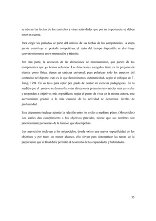 55
se ubican las fechas de los controles y otras actividades que por su importancia se deben
tener en cuenta.
Para elegir los períodos se parte del análisis de las fechas de las competencias, la etapa
previa constituye el período competitivo, el resto del tiempo disponible se distribuye
convenientemente entre preparación y tránsito.
Por otra parte, la selección de las direcciones de entrenamiento, que parten de los
componentes que ya hemos señalado. Las direcciones escogidas tanto en la preparación
técnica como física, tienen un carácter universal, pues polarizan todo los aspectos del
contenido del deporte, esto es lo que denominamos sistematicidad, según el enfoque de T.
Fung, 1994. En su tesis para optar por grado de doctor en ciencias pedagógicas. En la
medida que el proceso se desarrolla, estas direcciones presentan un carácter más particular
y responden a objetivos más específicos; según el punto de vista de la misma autora, este
acercamiento gradual a lo más esencial de la actividad se denomina: niveles de
profundidad.
Este documento incluye además la relación entre los ciclos a mediano plazo. (Mesociclos)
Los cuales dan cumplimiento a los objetivos parciales, nótese que sus nombres son
prácticamente portadores de la función que desempeñan.
Los mesociclos incluyen a los microciclos, donde existe una mayor especificidad de los
objetivos y por tanto un menor alcance, ello sirven para sistematizar las tareas de la
preparación que al final debe permitir el desarrollo de las capacidades y habilidades.
 