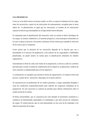 58
5.2.2 MESOSICLO
Como ya se ha dicho tienen un alcance medio, en ellos se expresa la dinámica de las cargas
entre los microciclos a partir de las direcciones de entrenamiento, escogidas para el meso
objeto de la planificación; al igual que los mesociclos, el nombre de los microciclos
expresa la función que desempeñan en el lugar donde fueron ubicados.
Es importante para la planificación del mesociclo, tener en cuenta el efecto fisiológico de
las cargas, su carácter ondulatorio y el aumento progresivo, como principios elementales en
los que se apoya el proceso. Este punto constituye la base misma que respalda la selección
de los micros que lo componen.
Como quiera que la duración de los mesociclos dependa de la función que van a
desempeñar en el proceso de preparación y del carácter de las capacidades y habilidades
planificadas, no puede tenerse en cuenta para su planificación solamente los detalles
organizativos.
Generalmente al final de cada ciclo medio de la preparación, se llevan a cabo los controles
parciales para evaluar el estado de cumplimiento de los objetivos, la aplicación y análisis de
estos controles es indispensable para el éxito deportivo.
A continuación, los ejemplos que ilustran la forma de organización y el carácter cíclico del
proceso, a partir de los mesociclos plasmados en el macro anterior:
Se caracteriza por un predominio de los medios generales y cargas moderadas dirigidas a
crear las condiciones anatomofuncionales para soportar las exigencias inmediatas de la
preparación. En este mesociclo se realizan las pruebas para obtener información sobre el
estado inicial de los atletas.
El básico desarrollador, que se caracteriza por estar dirigido al incremento cuantitativo y
cualitativo de determinadas capacidades y/o habilidades y por altos niveles de volúmenes
de cargas. El control parcial, que no está representado en este caso ha de responder a los
objetivos parciales de la etapa.
 