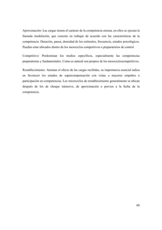 60
Aproximación: Las cargas tienen el carácter de la competencia misma, en ellos se ejecuta la
llamada modelación, que consiste en trabajar de acuerdo con las características de la
competencia: Duración, pausa, densidad de los estímulos, frecuencia, estados psicológicos.
Pueden estar ubicados dentro de los mesociclos competitivos o preparatorios de control.
Competitivo: Predominan los medios específicos, especialmente las competencias
preparatorias y fundamentales. Como es natural son propios de los mesocicloscompetitivos.
Restablecimiento: Atenúan el efecto de las cargas recibidas, su importancia esencial radica
en favorecer los estados de supercompensación con vistas a mayores empeños o
participación en competencias. Los microciclos de restablecimiento generalmente se ubican
después de los de choque intensivo, de aproximación o previos a la fecha de la
competencia.
 