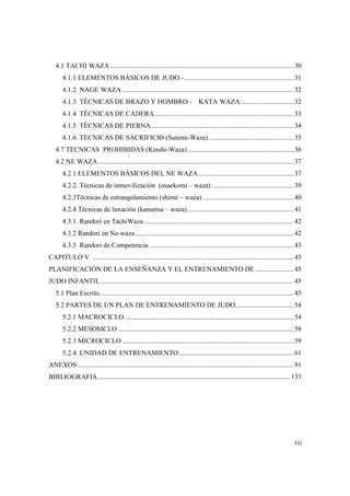 vii
4.1 TACHI WAZA...........................................................................................................30
4.1.1 ELEMENTOS BÁSICOS DE JUDO.-................................................................31
4.1.2 NAGE WAZA....................................................................................................32
4.1.3 TÉCNICAS DE BRAZO Y HOMBRO - KATA WAZA...............................32
4.1.4 TÉCNICAS DE CADERA.................................................................................33
4.1.5 TÉCNICAS DE PIERNA...................................................................................34
4.1.6. TECNICAS DE SACRIFICIO (Sutemi-Waza)..................................................35
4.7 TECNICAS PROHIBIDAS (Kinshi-Waza)..............................................................36
4.2 NE WAZA..................................................................................................................37
4.2.1 ELEMENTOS BÁSICOS DEL NE WAZA .......................................................37
4.2.2. Técnicas de inmovilización (osaekomi – waza)................................................39
4.2.3Técnicas de estrangulamiento (shime – waza) .....................................................40
4.2.4 Técnicas de luxación (kansetsu – waza)..............................................................41
4.3.1 Randori en TachiWaza .......................................................................................42
4.3.2 Randori en Ne-waza ............................................................................................42
4.3.3 Randori de Competencia ....................................................................................43
CAPITULO V. .....................................................................................................................45
PLANIFICACIÓN DE LA ENSEÑANZA Y EL ENTRENAMIENTO DE ......................45
JUDO INFANTIL ................................................................................................................45
5.1 Plan Escrito.................................................................................................................45
5.2 PARTES DE UN PLAN DE ENTRENAMIENTO DE JUDO..................................54
5.2.1 MACROCICLO ..................................................................................................54
5.2.2 MESOSICLO ......................................................................................................58
5.2.3 MICROCICLO....................................................................................................59
5.2.4. UNIDAD DE ENTRENAMIENTO...................................................................61
ANEXOS..............................................................................................................................91
BIBLIOGRAFIA................................................................................................................133
 