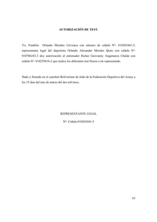 63
AUTORIZACIÓN DE TEST.
Yo, Franklin Orlando Morales Llivisaca con número de cédula Nº- 010265441-5,
representante legal del deportista Orlando Alexander Morales Quito con cédula Nº-
010706243-2 doy autorización al entrenador Richar Geovanny Angamarca Chalán con
cédula Nº- 010229416-2 que realice los diferentes test físicos a mi representado.
Dado y firmado en el canchón Bolivariano de Judo de la Federación Deportiva del Azuay a
los 15 días del mes de marzo del dos mil trece.
REPRESENTANTE LEGAL
Nº- Cédula 010265441-5
 