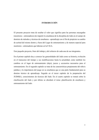1
INTRODUCCIÓN
El presente proyecto trata de resaltar el valor que significa para las personas encargadas
(monitores - entrenadores) de impartir la enseñanza de la disciplina de Judo en el campo de
dominio de métodos y técnicas de enseñanza - aprendizaje con el fin de propiciar su cambio
de actitud del mismo dentro y fuera del Lugar de entrenamiento y de manera especial para
monitores - entrenadores que laboran en la F.D.A.
Este pequeño proyecto, fruto del trabajo y del esfuerzo de cada una de sus integrantes.
En el primer capítulo doy a conocer las generalidades del Judo como su historia, evolución
en el transcurso del tiempo y sus modificaciones hasta la actualidad, como también los
cambios en el lugar de entrenamiento (dojo), jueces y accesorios necesarios para el
entrenamiento. En el segundo capítulo se trata de las características propiamente del niño/a
judokas y la importancia del juego en su enseñanza que es una parte fundamental para su
domino técnico de aprendizaje. Seguido en el tercer capítulo de la preparación del
JUDOKA, conocimientos de técnicas del Judo. En el cuarto capítulo se tratará sobre la
clasificación del Judo y por último se abordará el tema: planificación de enseñanza y
entrenamiento del Judo.
 