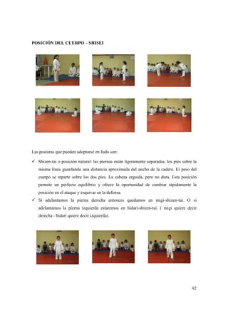 92
POSICIÓN DEL CUERPO – SHISEI
Las posturas que pueden adoptarse en Judo son:
Shizen-tai o posición natural: las piernas están ligeramente separadas, los pies sobre la
misma línea guardando una distancia aproximada del ancho de la cadera. El peso del
cuerpo se reparte sobre los dos pies. La cabeza erguida, pero no dura. Esta posición
permite un perfecto equilibrio y ofrece la oportunidad de cambiar rápidamente la
posición en el ataque y esquivar en la defensa.
Si adelantamos la pierna derecha entonces quedamos en migi-shizen-tai. O si
adelantamos la pierna izquierda estaremos en hidari-shizen-tai. ( migi quiere decir
derecha - hidari quiere decir izquierda).
 