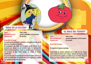 Lugar: Patio o Aula
Material Necesario: Tomates, grabadora y Cd de música
Organización: Por parejas
Desarrollo del juego:
Se organiza al grupo en parejas.
Sosteniendo un tomate colocado en la unión de las frentes,
deben bailar al ritmo de la música. Además los brazos deben
estar detrás de la espalda y no deben topar al tomate. Ganan la
pareja que logra terminar el baile sin hacer caer el tomate.
“EL BAILE DEL TOMATE”Lugar: Patio o Aula
Material Necesario: Escoba, grabadora, cds de música
Organización: Por parejas
Desarrollo del juego:
Los participantes bailarán en parejas, a excepción de uno que lo
hace con la escoba o el bastón,
El participante que baila con la escoba puede botarla en el
momento que desee, en ese instante, todos los participantes
deben cambiar de pareja, el que no consiga cogerá la escoba y
así prosigue el jugo hasta cuando se cumpla el tiempo
establecido.
Las personas que al momento que termine la música tiene en su
poder la escoba debe dar una prenda, para recuperarla cumplirá
una penitencia impuesta por el grupo.
“BAILE DE LA ESCOBA”
1150
 
