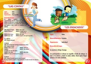 Lugar: Patio
Material: Cinta
Organización: Grupo grande
Desarrollo del juego:
Se deben nombrar tres
representantes, uno de ángel, otro de
diablo y un jefe para el grupo. Los demás
toman secretamente los nombres de colores
que impone el jefe o jefa y se establece el
diálogo:
JEFE: Venga el ángel. ÁNGEL: Pum, pum
GRUPO: Quién es ÁNGEL: El ángel con su
capital de oro
GRUPO: Que desea ÁNGEL: Una cinta
GRUPO: Que color ÁNGEL: El azul u otro que le agrade.
Si no Adivina
JEFE: Váyase cantando
Si Adivina
JEFE: Váyase llevando (entrega el niño de ese color)
JEFE: Venga el diablo
DIABLO: ¡Pum, pum! GRUPO: Quien es
DIABLO: GRUPO: Que desea
El diablo con cien mil cachos
DIABLO: Una cinta GRUPO: Que color
DIABLO: El rojo (u el otro que le agrade)
Si Adivina
JEFE: Váyase llevando (puede correr el grupo)
El juego concluirá cuando se haya adivinado el color de todos los niños/as.
“LAS CINTAS”
Lugar: Patio
Material Necesario: Costales
Organización: Individual
Desarrollo del juego:
La maestra/o dirige el juego.
Los participantes se colocan un saquillo o funda de cabuya; se
atan a la cintura y, dada la señal, saltan. Gana quien llegue
primero a la meta señalada.
“LOS ENSACADOS”
4912
 