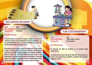 Lugar: Aula
Material Necesario: Ollitas, platos, comida
Organización: Grupo grande
Desarrollo del juego:
Se disponen las ollas de cerámica en un pequeño fogón
improvisando.
Se simula que se cocina todo tipo de alimentos. Por lo general, se
recurre a las migas de pan, galletas, o pedacitos de caramelos,
empaques vacíos.
“LAS COCINADITAS”
Lugar: Patio
Material Necesario: Pelotas pequeñas
Organización: Individual
Desarrollo del juego:
Consiste en hacer un número de huecos u hoyos en el suelo, de
acuerdo al número de participantes (de tres en adelante), con
una profundidad de 15 cm. y el ancho suficiente para que entre
la pelota (del tamaño de una de tenis).
Cada hueco tiene su dueño, y desde una distancia de cinco pasos
o más, se lanza la pelota y el dueño del hueco donde ingresa
tiene que ir por ella, recogerla y golpear a los demás jugadores,
quienes tienen que correr por todos los lados para no ser
alcanzados. La persona que es tocada con la pelota se retira del
juego o se le impone una prenda. Luego se procede nuevamente
a lanzar de nuevo la pelota al hoyo para continuar el juego.
“LOS HUEVOS DE GATO”
1348
 