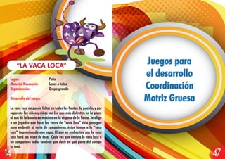 Lugar: Patio
Material Necesario: Sacos o telas
Organización: Grupo grande
Desarrollo del juego:
La vaca loca no puede faltar en todas las fiestas de pueblo, y por
supuesto los niños y niñas son los que más disfrutan en la plaza
al son de la banda de músicos en la víspera de la fiesta. Se elige
a un jugador que hace las veces de “vaca loca” ésta persigue
para embestir al resto de compañeros; éstos torean a la “vaca
loca” improvisando una capa. El que es embestido por la vaca
loca hará las veces de ésta. Cada vez que envista la vaca loca a
un compañero todos tendrán que decir en qué parte del cuerpo
lo tocó.
“LA VACA LOCA”
Juegos para
el desarrollo
Coordinación
Motriz Gruesa
Juegos para
el desarrollo
Coordinación
Motriz Gruesa
4714
 
