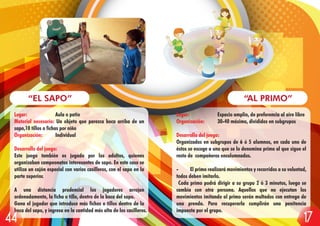 Lugar: Espacio amplio, de preferencia al aire libre
Organización: 30-40 máximo, divididos en subgrupos
Desarrollo del juego:
Organizados en subgrupos de 6 ó 5 alumnos, en cada uno de
éstos se escoge a uno que se lo denomina primo al que sigue el
resto de compañeros encolumnados.
- El primo realizará movimientos y recorridos a su voluntad,
todos deben imitarlo.
Cada primo podrá dirigir a su grupo 2 ó 3 minutos, luego se
cambia con otra persona. Aquellos que no ejecutan los
movimientos imitando al primo serán multados con entrega de
una prenda. Para recuperarla cumplirán una penitencia
impuesta por el grupo.
“AL PRIMO”
Lugar: Aula o patio
Material necesario: Un objeto que parezca boca arriba de un
sapo,10 tillos o fichas por niño
Organización: Individual
Desarrollo del juego:
Este juego también es jugado por los adultos, quienes
organizaban campeonatos interesantes de sapo. En este caso se
utiliza un cajón especial con varios casilleros, con el sapo en la
parte superior.
A una distancia prudencial los jugadores arrojan
ordenadamente, la ficha o tillo, dentro de la boca del sapo.
Gana el jugador que introduce más fichas o tillos dentro de la
boca del sapo, y ingresa en la cantidad más alta de los casilleros.
“EL SAPO”
1744
 