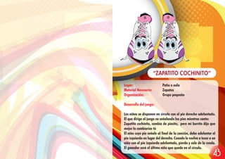 Lugar: Patio o aula
Material Necesario: Zapatos
Organización: Grupo pequeño
Desarrollo del juego:
Los niños se disponen en círculo con el pie derecho adelantado.
El que dirige el juego va señalando los pies mientras canta:
Zapatito cochinito, cambia de piecito, pero mi burrito dijo que
mejor lo cambiarías tú
El niño cuyo pie señale al final de la canción, debe adelantar el
pie izquierdo en lugar del derecho. Cuando le vuelve a tocar a un
niño con el pie izquierdo adelantado, pierde y sale de la ronda.
El ganador será el último niño que quede en el círculo.
“ZAPATITO COCHINITO”
43
 