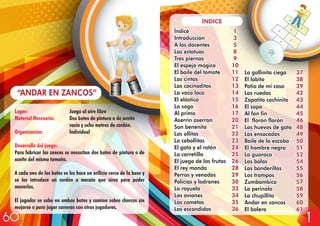 Lugar: Juego al aire libre
Material Necesario: Dos botes de pintura o de aceite
vacío y ocho metros de cordón.
Organización: Individual
Desarrollo del juego:
Para fabricar los zancos se necesitan dos botes de pintura o de
aceite del mismo tamaño.
A cada uno de los botes se les hace un orificio cerca de la base y
se les introduce un cordón o mecate que sirva para poder
moverlos.
El jugador se sube en ambos botes y camina sobre charcos sin
mojarse o para jugar carreras con otros jugadores.
“ANDAR EN ZANCOS”
Índice
Introducción
A los docentes
Las estatuas
Tres piernas
El espejo mágico
El baile del tomate
Las cintas
Las cocinaditas
La vaca loca
El elástico
La soga
Al primo
Aserrin aserran
San benenito
Las ollitas
La cebollitas
El gato y el ratón
La carretilla
El juego de las frutas
El rey manda
Perros y venados
Policías y ladrones
La rayuela
Los aviones
Las cometas
Las escondidas
1
3
5
8
9
10
11
12
13
14
15
16
17
20
21
22
23
24
25
26
28
29
30
33
34
35
36
1
3
5
8
9
10
11
12
13
14
15
16
17
20
21
22
23
24
25
26
28
29
30
33
34
35
36
La gallinita ciega
El lobito
Patio de mi casa
Las ruedas
Zapatito cochinito
El sapo
Al fon fin
El florón florón
Los huevos de gato
Los ensacados
Baile de la escoba
El hombre negro
La guaraca
Las bolas
Las banderillas
Los trompos
Zumbambico
La perinola
La chupillita
Andar en zancos
El balero
ÍNDICE
37
38
39
42
43
44
45
46
48
49
50
51
52
54
55
56
57
58
59
60
61
37
38
39
42
43
44
45
46
48
49
50
51
52
54
55
56
57
58
59
60
61
160
 