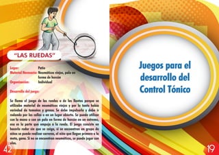 Lugar: Patio
Material Necesario: Neumáticos viejos, palo en
forma de horcón
Organización: Individual
Desarrollo del juego:
Se llama el juego de las ruedas o de las llantas porque se
utilizaba material de neumáticos viejos y por lo tanto había
variedad de tamaños y grosor. Se debe impulsarla y debe ir
rodando por las calles o en un lugar abierto. Se puede utilizar
con la mano o con un palo en forma de horcón en un extremo,
esa es la parte que empuja a la rueda. El juego consiste en
hacerlo rodar sin que se caiga, si se encuentran en grupo de
niños se puede realizar carreras, el niño que llegue primero a la
meta, gana. Si no se encuentran neumáticos, se puede jugar con
ulas.
“LAS RUEDAS”
Juegos para el
desarrollo del
Control Tónico
Juegos para el
desarrollo del
Control Tónico
1942
 
