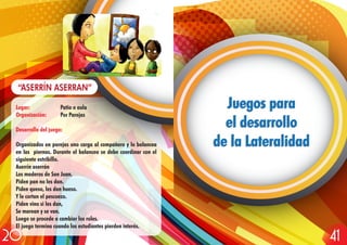 Lugar: Patio o aula
Organización: Por Parejas
Desarrollo del juego:
Organizados en parejas uno carga al compañero y lo balancea
en las piernas. Durante el balanceo se debe coordinar con el
siguiente estribillo.
Aserrín aserrán
Los maderos de San Juan.
Piden pan no les dan.
Piden queso, les dan hueso.
Y le cortan el pescuezo.
Piden vino si les dan,
Se marean y se van.
Luego se procede a cambiar los roles.
El juego termina cuando los estudiantes pierden interés.
“ASERRÍN ASERRAN”
Juegos para
el desarrollo
de la Lateralidad
Juegos para
el desarrollo
de la Lateralidad
4120
 