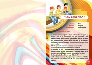 Lugar: Patio
Material: Ninguno
Organización: Grupo grande
Desarrollo del juego:
Los niños se sientan uno junto a otro en cadena sobre una grada. Se
designa a uno de los participantes para que representen a San
Benedito y a otro para "diablito". San Benedito va a dar un paseo,
pero con anterioridad aconseja a los niños que no se muevan y
nombra a un vigilante. Desea a su regreso, encontrarlos en el mismo
lugar y a todos.
El diablo aprovecha la ocasión y comienza a preguntarles:
¿Quieren pan? ¿Quieren helado? ¿Quieren fruta?, etc.
Las preguntas las hace a todos y los niños deben responder ¡No! el
diablito se cansa de largo interrogatorio y selecciona a uno de los
niños para sacarlo del grupo entonces en coro gritan los niños:
¡San Benedito, San Benedito, me coge el diablito!
San Benedito avanza despacito, cojeando y en este tiempo el diablito
lleva uno a uno a los niños o niñas. Al final "carga" también a San
Benedito.
“SAN BENEDITO”
21
 