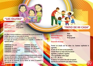 Lugar: Patio o aula
Material Necesario: Ninguno
Organización: Grupo grande
Desarrollo del juego:
Las ollitas, consiste en balancear a una persona que se pone en posición de
cuclillas agarrando sus manos entre las piernas.
A cada niño niña se le pone el nombre de un objeto de cocina.
Se escogen dos personas, un vendedor y un comprador, se establece el
siguiente diálogo:
COMPRADOR: Pum, pum VENDEDOR: ¿Quién es?
COMPRADOR: Yo VENDEDOR: ¿Qué desea?
COMPRADOR: Un sartén VENDEDOR: Mire esta nuevito
COMPRADOR: ¿Cuánto cuesta? VENDEDOR: 15 dólares
COMPRADOR: Le doy diez VENDEDOR: Bueno lleve
Entonces el vendedor y el comprador se encargan de balancearlo cantando
los meses del año (enero, febrero, marzo,..., etc.) hasta cuando resista el
objeto de cocina y así se sabe que tan bueno es.
Una vez que ha terminado con los objetos de cocina el vendedor y
comprador se van a misa.
“LAS OLLITAS”
Lugar: Patio
Material Necesario: Ninguno
Organización: Grupo grande
Desarrollo del juego:
Formar un círculo con los niños /as. Caminar repitiendo lo
siguiente.
El patio de mi casa es muy particular.
Cuando llueve se moja como los demás
Agáchate, y vuélvete a agachar
Y las agachaditas saben jugar.
H, I, J, K, L, M, N, A
Si usted no me quiere otra niña me querrá.
Ejecutar los movimientos que indica la frase.
“PATIO DE MI CASA”
3922
 