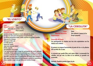 Lugar: Patio
Material Necesario: Una pilastra o poste de luz
Organización: Grupo pequeño
Desarrollo del juego:
Los participantes se sientan uno tras otro sujetándose con las
manos en la cintura.
El primero se asegura fuertemente al poste de luz o a la pilastra
del corredor de su casa.
La persona que queda libre será quien debe ir arrancando las
cebollas una por una. La idea es no soltarse, ni permitir ser
arrancada.
Variante: También pueden jugar de pie.
“LA CEBOLLITA”
Lugar: Patio
Material Necesario: Orejas de lobo
elaboradas en cartulina o fomix.
Organización: Grupo pequeño
Desarrollo del juego:
Se inicia el juego formando un círculo enlazados las manos.
Se elige a un niño quien desempeñara el papel del lobo.
Los demás participantes dando vueltas repetirán el siguiente estribillo:
Juguemos en el bosque
Hasta que el lobo esté
Si el lobo aparece
Entero nos comerá.
¿Qué estás haciendo lobito?
El lobo responde.
¡Levantándome de la cama!
Y así sucesivamente sigue el juego los participantes del círculo repitiendo
el estribillo. El lobo contestando las actividades que realizan en la mañana
o a lo que el director le indique. Hasta que llega el momento en la que el
lobo DICE. Listo para comer. Los participantes del círculo salen corriendo. El
lobo cogerá al mayor número de participantes y quienes se convierten en
lobos y ayudan a coger a los que faltan y así termina el juego.
“EL LOBITO”
2338
 