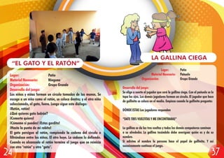 Lugar: Patio
Material Necesario: Ninguno
Organización: Grupo Grande
Desarrollo del juego:
Los niños y niñas forman un círculo tomados de las manos. Se
escoge a un niño como el ratón, se coloca dentro; y el otro niño
seleccionado, el gato, fuera. Luego sigue este diálogo:
¡Ratón, ratón!
¿Qué quieres gato ladrón?
¡Comerte quiero!
¡Cómeme si puedes! ¡Estas gordito!
¡Hasta la punta de mi rabito!
El gato persigue al ratón, rompiendo la cadena del círculo o
filtrándose entre los niños. El otro huye. La cadena lo defiende.
Cuando es alcanzado el ratón termina el juego que se reinicia
con otro "ratón" y otro "gato".
“EL GATO Y EL RATÓN”
Lugar: Patio
Material Necesario: Pañuelo
Organización: Grupo Grande
Desarrollo del juego:
Se elige a suerte el jugador que será la gallina ciega. Con el pañuelo se le
tapa los ojos. Los demás jugadores forman un círculo. El jugador que hace
de gallinita se coloca en el medio. Empieza cuando la gallinita pregunta:
DÓNDE ESTAS Los jugadores responden
“DATE TRES VUELTITAS Y ME ENCONTRARAS”
La gallina se da las tres vueltas y todos los demás compañeros caminan
a su alrededor. La gallina tocándolo debe averiguar quién es y da su
nombre.
Si adivina el nombre la persona hace el papel de gallinita. Y así
sucesivamente continua el juego.
LA GALLINA CIEGA
3724
 
