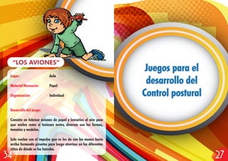 Lugar: Aula
Material Necesario: Papel
Organización: Individual
Desarrollo del juego:
Consiste en fabricar aviones de papel y lanzarlos al aire para
que vuelen como si tuviesen motor, diversas son las formas,
tamaños y modelos.
Solo vuelan con el impulso que se les da con las manos hacía
arriba formando piruetas para luego aterrizar en los diferentes
sitios de dónde se los lanzaba.
“LOS AVIONES”
Juegos para el
desarrollo del
Control postural
Juegos para el
desarrollo del
Control postural
2734
 