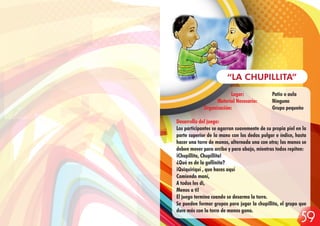 Lugar: Patio o aula
Material Necesario: Ninguno
Organización: Grupo pequeño
Desarrollo del juego:
Los participantes se agarran suavemente de su propia piel en la
parte superior de la mano con los dedos pulgar e índice, hasta
hacer una torre de manos, alternada una con otra; las manos se
deben mover para arriba y para abajo, mientras todos repiten:
¡Chupillita, Chupillita!
¿Qué es de la gallinita?
¡Quiquiriquí , que haces aquí
Comiendo maní,
A todos les di,
Menos a ti!
El juego termina cuando se desarma la torre.
Se pueden formar grupos para jugar la chupillita, el grupo que
dure más con la torre de manos gana.
“LA CHUPILLITA”
59
 