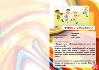 Lugar: Patio o aula
Material Necesario: Ninguno
Organización: Grupo grande
Desarrollo del juego:
Del grupo se escoge 6 o 7 niños y se les denomina perros, a los
restantes, venados.
Los perros persiguen a los venados hasta tocarles; al momento
que son tocados debe sentarse y ponerse en posición
cuadrúpeda; los venados que se encuentran en esta posición
esperan ser salvados; esto se logra cuando otro venado salta
sobre él.
Se consideran ganadores los perros, cuando eliminan a todos los
venados. Los venados ganan si no son atrapados dentro del
tiempo convenido.
“PERROS Y VENADOS”
29
 