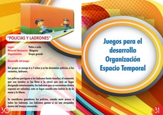 Lugar: Patio o aula
Material Necesario: Ninguno
Organización: Grupo grande
Desarrollo del juego:
Del grupo se escoge 6 o 7 niños y se les denomina policías, a los
restantes, ladrones.
Los policías persiguen a los ladrones hasta tocarles; al momento
que son tocados se les lleva a la cárcel que será un lugar
designado anteriormente; los ladrones que se encuentran dentro
esperan ser salvados; esto se logra cuando otro ladrón le da la
mano y lo libera.
Se consideran ganadores los policías, cuando mete presos a
todos los ladrones. Los ladrones ganan si no son atrapados
dentro del tiempo convenido.
“POLICIAS Y LADRONES”
Juegos para el
desarrollo
Organización
Espacio Temporal
Juegos para el
desarrollo
Organización
Espacio Temporal
3130
 