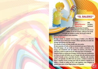 Lugar: Aula
Material Necesario: Un balero
Organización: Individual
El balero es una pieza de madera,
preferentemente en forma de barril, con un
orificio en una de sus bases, unido por una cuerda
a un palo que termina en punta, con el cual se trata de
ensartar la pieza mediante varias maniobras.
Desarrollo del juego:
El juego consiste en ensartar con el mango al balero y los diferentes
movimientos que se hacen para ensartar se llama capiruchos, los cuales dan
al juego equivalencias que valen puntos.
Si se ensarta al frente en forma sencilla vale cinco puntos.
Al estar ensartado al frente, se hace un movimiento para que el balero salte
fuera del mango y dé una vuelta en el aire y vuelva a ensartarse en el
mango; este movimiento vale diez puntos. En ocasiones, para hacer este
capirucho se toma la cuerda con la otra mano para hacer el movimiento.
Cuando el balero se sostiene por el mango y con él se hace una circunferencia
en el aire y el centro del balero cae en el mango, éste vale veinticinco puntos.
Cuando el círculo se hace a los lados derecho e izquierdo, vale cincuenta
puntos, o El capirucho más difícil vale cien puntos y consiste en sostener al
balero e impulsar al aire el mango para tratar de volverlo a ensartar en el
orificio, o Cuando se realiza con dos o más jugadores, éstos designan un
número como meta y el que llegue primero es el ganador.
“EL BALERO”
61
 