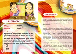 Lugar: Patio o aula
Material Necesario: Perinola, objetos varios
Organización: Individual
Desarrollo del juego:
La perinola es una especie de trompo, confeccionada con tagua o
madera, la que se hace bailar con la mano, sobre una mesa o
piso.
Varios niños bajo un orden determinado harán bailar la
perinola; pueden apostar algo, por ejemplo, tapacoronas,
botones, objetos varios, al tiempo que gira la perinola.
Los jugadores retiran los objetos, según marque la perinola.
D = Deje
T = Todo
S = Saque
P = Ponga
“LA PERINOLA”
INTRODUCCIÓN
El juego es un espacio y un tiempo de libertad a través del cual se
explora, experimenta y se establecen nuevas relaciones y vínculos
entre objetos, personas y el mundo en general, creando
incontables posibilidades de aprendizaje, más aun al hablar del
juego tradicional.
Por lo que el presente manual es el producto de un amplio
trabajo de investigación dirigido a docentes y estudiantes del
nivel pre-primario de la Unidad Educativa Hortensia Vásquez
Salvador y contiene un sinnúmero de juegos tradicionales con el
objetivo de contribuir a desarrollar las distintas áreas de la
psicomotricidad a través su práctica, así como también
ayudaran a fortalecer valores, facilitando la integración con su
entorno y mantener las raíces vivas de los juegos ancestrales.
En cada juego se dan las pautas de organización, espacio,
reglas, material a utilizarse y desarrollo, facilitando de esta
manera su utilización.
El disponer de este manual constituye social y humanamente
como una herramienta referencial para orientar principalmente
a los docentes que trabajan con niños y niñas del nivel
pre-primario, considerando muy importante la práctica del juego
tradicional y el desarrollo psicomotriz como base de aprendizajes
futuros como son la lectura, escritura y las matemáticas.
58 3
 