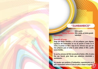 Lugar: Aula o patio
Material Necesario: Hilo o piola, un botón grande
Organización: Individual
Desarrollo del juego:
Juego por demás divertido y a la vez peligroso, pues algunos
jugadores del Zumbambico en vez de ponerle el botón en el
centro, le ponían un Tillo o tapa de los refrescos cosa que era
muy peligroso pues al cortar la piola saltaba el tillo y podía
causar heridas.
Se une los extremos del hilo incrustando el botón o tillo al centro.
Hay que hacerlo girar hasta que adquiriera elasticidad y
movimientos.
Los enredos que producía el Zumbambico, especialmente en el
pelo, ocasionaban incluso el corte de pelo o romper el juguete.
“ZUMBAMBICO”
57
 