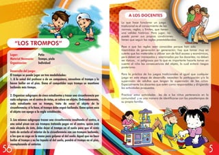 Lugar: Patio
Material Necesario: Trompo, piola
Organización: Individual
Desarrollo del juego:
El trompo se puede jugar en tres modalidades:
1. A la señal del profesor o de un compañero, envuelven el trompo y lo
hacen bailar en el piso. Gana el competidor cuyo trompo se mantiene
bailando más tiempo.
2. Organizar subgrupos de cinco estudiantes y trazar una circunferencia por
cada subgrupo; en el centro de éstas, se coloca un objeto. Ordenadamente,
cada estudiante con su trompo, trata de sacar el objeto de la
circunferencia; si lo hace, el trompo debe seguir bailando. Gana quien saca
el objeto con apego a la regla establecida.
3. Los mismos subgrupos trazan una circunferencia resaltando el centro, a
una señal pican con sus trompos tratando pegar en el centro; quien está
más alejado de éste, debe dejar el trompo en el suelo para que el resto
trate de arriarlo al interior de la circunferencia con sus trompos bailando,
a los que se coge en la mano para golpear al del suelo. Aquel que no hace
bailar al trompo y no ha topado al del suelo, pondrá el trompo en el piso,
reemplazando al anterior.
“LOS TROMPOS”
A LOS DOCENTES
Lo que hace funcionar un juego
tradicional es el conocimiento de las
normas, reglas, y límites, que tienen
una validez histórica. Para jugar, no
puede poner sus propias condiciones;
tienen que seguir las reglas preestablecidas.
Pese a que las reglas sean conocidas porque han sido
trasmitidas de generación en generación; hay que tomar muy en
cuenta que los materiales a utilizar son de fácil acceso y económicos,
pero deben ser manejados y examinados por los docentes; no deben
ser tóxicos, ni peligrosos por lo que es importante hacerle tomar en
cuenta al niño las consecuencias del objeto, lo cual evitará riesgos
posteriores.
Para la práctica de los juegos tradicionales al igual que cualquier
juego en esta etapa de desarrollo necesitan la participación y/o la
supervisión de adultos que tengan la supervisión de los niños.
Especialmente los docentes que estén como responsables y dirigiendo
las actividades propuestas.
Practicar estas actividades les da a los niños pertenencia en la
comunidad y es una manera de identificarse con los pasatiempos de
su propia familia.
556
 