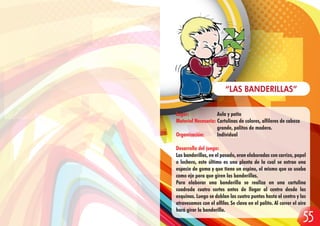 Lugar: Aula y patio
Material Necesario: Cartulinas de colores, alfileres de cabeza
grande, palitos de madera.
Organización: Individual
Desarrollo del juego:
Las banderillas, en el pasado, eran elaboradas con carrizo, papel
o lechero, este último es una planta de la cual se extrae una
especie de goma y que tiene un espino, el mismo que se usaba
como eje para que giren las banderillas.
Para elaborar una banderilla se realiza en una cartulina
cuadrada cuatro cortes antes de llegar al centro desde las
esquinas. Luego se doblan las cuatro puntas hasta el centro y las
atravesamos con el alfiler. Se clava en el palito. Al correr el aire
hará girar la banderilla.
“LAS BANDERILLAS”
55
 