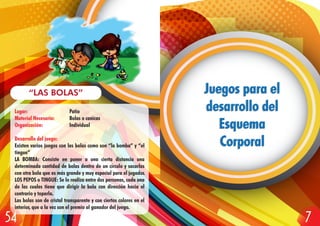 Lugar: Patio
Material Necesario: Bolas o canicas
Organización: Individual
Desarrollo del juego:
Existen varios juegos con las bolas como son “la bomba” y “el
tingue”
LA BOMBA: Consiste en poner a una cierta distancia una
determinada cantidad de bolas dentro de un círculo y sacarlas
con otra bola que es más grande y muy especial para el jugador.
LOS PEPOS o TINGUE: Se lo realiza entre dos personas, cada una
de las cuales tiene que dirigir la bola con dirección hacia el
contrario y toparla.
Las bolas son de cristal transparente y con ciertos colores en el
interior, que a la vez son el premio al ganador del juego.
“LAS BOLAS” Juegos para el
desarrollo del
Esquema
Corporal
Juegos para el
desarrollo del
Esquema
Corporal
754
 