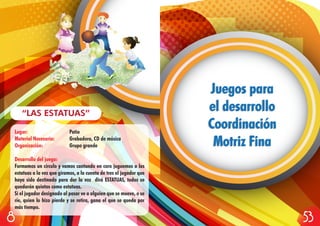 Lugar: Patio
Material Necesario: Grabadora, CD de música
Organización: Grupo grande
Desarrollo del juego:
Formamos un círculo y vamos cantando en coro juguemos a las
estatuas a la vez que giramos, a la cuenta de tres el jugador que
haya sido destinado para dar la voz dirá ESTATUAS, todos se
quedarán quietos como estatuas.
Si el jugador designado al pasar ve a alguien que se mueve, o se
ríe, quien lo hizo pierde y se retira, gana el que se queda por
más tiempo.
“LAS ESTATUAS”
Juegos para
el desarrollo
Coordinación
Motriz Fina
Juegos para
el desarrollo
Coordinación
Motriz Fina
538
 