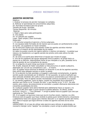 JUEGOS Y DINÁMICAS




                          JUEGOS RECREATIVOS

AGENTES SECRETOS
Objetivo:
I. Analizar el proceso de percibir mensajes no-verbales.
II. Reforzar el aprendizaje de conocimientos adquiridos.
III. Actividad recreativa para los grupos
Tamaño de Grupo: Ilimitado
Tiempo Requerido: 60 minutos
 Material:
I. Papel y lápiz para cada participante.
II. Una pelota.
III. Un pañuelo por jugador.
Lugar: Salón amplio y bien iluminado.
Desarrollo:
I. El instructor presenta el ejercicio y forma subgrupos.
II. Los equipos están formados de tal manera que se pueda ver perfectamente a todo
el mundo. Los jugadores se hayan sentados.
III. El instructor explica que unos bandos rivales de agentes secretos intentan
descubrir el misterio de las identidades de los espías.
Un sabio ha puesto a punto de ingenio esférico y cósmico (el detector - la pelota) que
reduce a la impotencia a un agente secreto tan pronto como este ultimo ha sido
identificado.
IV. Se echa a la suerte para determinar el equipo que iniciara el juego.
V. Uno de los jugadores del equipo designado toma la pelota y se dirige hacia un
equipo de su elección, deteniéndose frente al que interpela a su jefe, poseedor de la
lista de apodos de sus compañeros de equipo.
VI. Le pregunta ¿A quien tengo que lanzar el detector?.
VII. El jefe, después de haber consultado su lista pronuncia un apodo cualquiera,
detentado por uno de sus compañeros o por... el mismo.
VIII. El jugador lanza entonces el detector en dirección a uno de los agentes secretos.
Este ultimo esta obligado siempre a recibir la pelota.
IX. Si la elección ha sido acertada y el jugador a adivinado correctamente, el agente
secreto queda neutralizado por el detector. En tal supuesto, se quita el pañuelo que
lleva colocado alrededor del cuello o toma una postura característica que indica que ha
sido eliminado. Pero el agente secreto neutralizado continua ayudando a su equipo.
X. Los demás jugadores, como es lógico, anotan los resultados de la operación y
apuntan que Carlos no es "Corazón de León" y que Martha no es "Z 413". De esta
suerte, poco a poco, las presunciones se concretan y pueden efectuarse elecciones con
crecientes posibilidades de éxito.
XI. Cualquier jugador tiene plena libertad para adelantarse hacia un equipo y no
dirigirse al jefe para saber a quien lanzara la pelota-detector. En efecto, puede
anunciar: Lanzo a......"Toro Sentado". Y arroja la pelota hacia el jugador que cree que
realmente es "Toro Sentado".
XII. Si el jugador se equivoca (cosa que ocurre muchas veces), regresa a su sitio.
Entonces será el jugador que haya recibido la pelota quien tendrá derecho a levantarse
y adelantarse hacia otro equipo para intentar descubrir a un agente secreto del mismo.
XIII. Gana el equipo que logra eliminar a todos los agentes secretos de los otros
equipos.
VARIACIONES: En el caso de utilizar este ejercicio para reforzar el aprendizaje, es
necesario manejar como "apodos" los conceptos y quien arroja la pelota tendrá que



                                          15
 