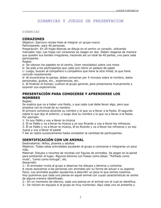 JUEGOS Y DINÁMICAS




           DINAMICAS Y JUEGOS DE PRESENTACION

DINAMICAS

CORAZONES
Objetivo: Ejercicio rompe hielo al integrar un grupo nuevo
Participantes: para 40 personas.
Preparación: En 20 hojas blancas se dibuja en el centro un corazón, utilizando
marcador rojo. Las hojas con corazones se rasgan en dos. Deben rasgarse de manera
que queden sus bordes irregulares, haciendo así un total de 40 partes, uno para cada
participante.
Reglas:
a- Se colocan los papeles en el centro, (bien mezclados) sobre una mesa
b- Se pide a los participantes que cada uno retire un pedazo de papel
c- Luego, buscan al compañero o compañera que tiene la otra mitad, la que tiene
coincidir exactamente
d- Al encontrarse la pareja, deben conversar por 5 minutos sobre el nombre, datos
personales, gustos, etc., experiencias, etc.
e. Al finalizar el tiempo, vuelven al grupo general, para presentarse mutuamente y
exponer sus experiencias

PRESENTACIÓN PARA CONOCERSE Y APRENDERSE LOS
NOMBRES
Reglas:
Se explica que va a haber una fiesta, y que cada cual debe llevar algo, pero que
empiece con la inicial de su nombre.
El primero comienza diciendo su nombre y lo que va a llevar a la fiesta. El segundo
repite lo que dijo el anterior, y luego dice su nombre y lo que va a llevar a la fiesta.
Por ejemplo:
1. Yo soy Pablo y voy a llevar la música
2. Él es Pablo y va a llevar la música y yo soy Ricardo y voy a llevar los refrescos.
3. Él es Pablo y va a llevar la música, él es Ricardo y va a llevar los refrescos y yo soy
Juana y voy a llevar el pastel
Y Así se repite sucesivamente hasta completar la cantidad de participantes.

IDENTIFICACIÓN CON UN ANIMAL
Destinatarios: Niños, jóvenes y adultos
Objetivo: Todas estas actividades ayudarán al grupo a conocerse e integrarse un poco
más.
Material: Dibujos o recortes de revistas con figuras de animales. Se pegan en la pared
para ambientar el lugar. Algunos letreros con frases como éstas: "Porfiado como
mula", "Lento como tortuga", etc.
Desarrollo:
1.- El animador invita al grupo a observar los dibujos y letreros y comenta:
A veces asociamos a las personas con animales por su forma de actuar o su aspecto
físico. Los animales pueden ayudarnos a describir un poco lo que somos nosotros.
Hoy queremos que cada uno piense en aquel animal con cuyas características se siente
de alguna manera identificado.
2.- En un momento de silencio, cada uno piensa en el animal con el cual se identifica.
3.- Se reúnen en equipos si el grupo es muy numeroso. Aquí cada uno se presenta y



                                             2
 