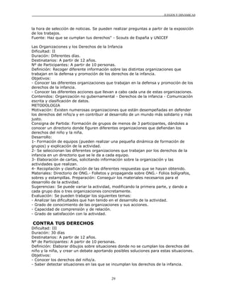 JUEGOS Y DINÁMICAS



la hora de selección de noticias. Se pueden realizar preguntas a partir de la exposición
de los trabajos.
Fuente: Haz que se cumplan tus derechos" - Scouts de España y UNICEF

Las Organizaciones y los Derechos de la Infancia
Dificultad: II
Duración: Diferentes días.
Destinatarios: A partir de 12 años.
Nº de Participantes: A partir de 10 personas.
Definición: Recoger diferente información sobre las distintas organizaciones que
trabajan en la defensa y promoción de los derechos de la infancia.
Objetivos:
- Conocer las diferentes organizaciones que trabajan en la defensa y promoción de los
derechos de la infancia.
- Conocer las diferentes acciones que llevan a cabo cada una de estas organizaciones.
Contenidos: Organización no gubernamental - Derechos de la infancia - Comunicación
escrita y clasificación de datos.
METODOLOGIA
Motivación: Existen numerosas organizaciones que están desempeñadas en defender
los derechos del niño/a y en contribuir al desarrollo de un mundo más solidario y más
justo.
Consigna de Partida: Formación de grupos de menos de 3 participantes, dándoles a
conocer un directorio donde figuren diferentes organizaciones que defiendan los
derechos del niño y la niña.
Desarrollo:
1- Formación de equipos (pueden realizar una pequeña dinámica de formación de
grupos) y explicación de la actividad.
2- Se seleccionan las diferentes organizaciones que trabajan por los derechos de la
infancia en un directorio que se le da a cada equipo.
3- Elaboración de cartas, solicitando información sobre la organización y las
actividades que realizan.
4- Recopilación y clasificación de las diferentes respuestas que se hayan obtenido.
Materiales: Directorio de ONG.- Folletos y propaganda sobre ONG.- Folios bolígrafos,
sobres y estampillas. Preparación: Conseguir los materiales necesarios para el
desarrollo de la actividad.
Sugerencias: Se puede variar la actividad, modificando la primera parte, y dando a
cada grupo dos o tres organizaciones concretamente.
Evaluación: Se pueden trabajar los siguientes temas:
- Analizar las dificultades que han tenido en el desarrollo de la actividad.
- Grado de conocimiento de las organizaciones y sus acciones.
- Capacidad de comprensión y de relación.
- Grado de satisfacción con la actividad.

CONTRA TUS DERECHOS
Dificultad: III
Duración: 30 días
Destinatarios: A partir de 12 años.
Nº de Participantes: A partir de 10 personas.
Definición: Elaborar dibujos sobre situaciones donde no se cumplan los derechos del
niño y la niña, y crear un debate aportando posibles soluciones para estas situaciones.
Objetivos:
- Conocer los derechos del niño/a.
- Saber detectar situaciones en las que se incumplan los derechos de la infancia.


                                           29
 