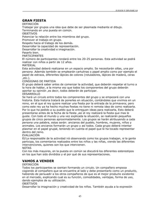 JUEGOS Y DINÁMICAS



GRAN FIESTA
DEFINICIÓN
Trabajar por grupos una idea que debe de ser plasmada mediante el dibujo.
Terminando en una puesta en común.
OBJETIVOS
Potenciar la relación entre los miembros del grupo.
Promover el trabajo en grupo.
Respeto hacia el trabajo de los demás.
Desarrollar la capacidad de representación.
Desarrollar la creatividad e imaginación.
Pasarlo bien.
PARTICIPANTES
El número de participantes rondará entre los 20-25 personas. Esta actividad se podrá
realizar con niños a partir de 12 años.
MATERIAL
Esta actividad deberá realizarse en un espacio amplio. Se necesitarán sillas, una por
persona .Además también se emplearán cartulinas o papel amplio como por ejemplo el
papel de estraza, diferentes lápices de colores (rotuladores, lápices de madera, ceras
,etc.).
CONSIGNAS DE PARTIDA
El grupo deberá saber antes de comenzar la actividad, que deberán respetar el turno a
la hora de hablar, a la misma vez que todos los componentes del grupo deberán
aportar su opinión ,es decir, todos deberán de participar.
DESARROLLO
Se hará un circulo entre todos los componentes del grupo y se empezará con una
historia. Esta historia tratará de ponerles en situación, contándoles que vivimos en un
reino, en el que el rey quiere realizar una fiesta por la entrada de la primavera; pero
como este rey ya ha hecho muchas fiestas no tiene ni remota idea de como realizarla.
Por lo que ha pedido a su pueblo que le entreguen ideas para realizarla, Esto deberá
presentarse antes de la fecha de la fiesta ,así el rey realizará la fiesta que mas le
guste. Con todo el mundo y una vez explicada la situación, se realizarán pequeños
grupos de cinco personas aproximadamente. Los grupos se harán atribuyendo a cada
persona una palabra, estas serán: ancianos del pueblo, hombres, mujeres, niños y
animales. Los ancianos formarán un grupo y así todos. Cada grupo deberá intentar
plasmar en el papel grupal, teniendo en cuenta el papel que le ha tocado representar
dentro del reino.
EVALUACIÓN
El/La responsable de la actividad irá observando como los grupos trabajan, si la gente
participa, los comentarios realizados entre los niños y las niñas, viendo las diferentes
intervenciones, quienes son los que intervienen.
NOTAS
Con los más mayores, en la puesta en común se discutirá los diferentes estereotipos
en los que han sido divididos y el por qué de sus representaciones.

VAMOS A VENDER
DEFINICIÓN
Todos los participantes se sientan formando un circulo. Un compañero empieza
cogiendo al compañero que se encuentra al lado y debe presentarlo como un producto,
habiendo de persuadir a los otros compañeros de que es el mejor producto existente
en el mercado, explicando cual es su función, comodidades, ventajas, forma de uso,
dando ejemplos de su utilización.
OBJETIVOS
Desarrollar la imaginación y creatividad de los niños. También ayuda a la expresión


                                           45
 