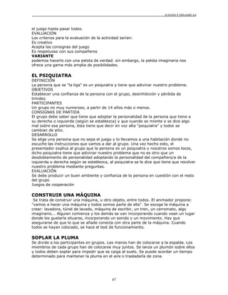 JUEGOS Y DINÁMICAS



el juego hasta pasar todos.
EVALUACIÓN
Los criterios para la evaluación de la actividad serían:
Es creativo
Acepta las consignas del juego
Es respetuoso con sus compañeros
VARIANTE
podemos hacerlo con una pelota de verdad. sin embargo, la pelota imaginaria nos
ofrece una gama más amplia de posibilidades.

EL PSIQUIATRA
DEFINICIÓN
La persona que se "la liga" es un psiquiatra y tiene que adivinar nuestro problema.
OBJETIVOS
Establecer una confianza de la persona con el grupo, desinhibición y pérdida de
timidez.
PARTICIPANTES
Un grupo no muy numeroso, a partir de 14 años más o menos.
CONSIGNAS DE PARTIDA
El grupo debe saber que tiene que adoptar la personalidad de la persona que tiene a
su derecha o izquierda (según se establezca) y que cuando se miente o se dice algo
mal sobre esa persona, ésta tiene que decir en voz alta "psiquiatra" y todos se
cambian de sitio.
DESARROLLO
Se elige una persona que no sepa el juego y lo llevamos a una habitación donde no
escuche las instrucciones que vamos a dar al grupo. Una vez hecho esto, el
presentador explica al grupo que la persona es un psiquiatra y nosotros somos locos,
dicho psiquiatra tiene que adivinar nuestro problema que no es otro que un
desdoblamiento de personalidad adoptando la personalidad del compañero/a de la
izquierda o derecha según se establezca, al psiquiatra se le dice que tiene que resolver
nuestro problema mediante preguntas.
EVALUACIÓN
Se debe producir un buen ambiente y confianza de la persona en cuestión con el resto
del grupo
Juegos de cooperación

CONSTRUIR UNA MÁQUINA
 Se trata de construir una máquina, u otro objeto, entre todos. El animador propone:
"vamos a hacer una máquina y todos somos parte de ella". Se escoge la máquina a
crear: lavadora, túnel de lavado, máquina de escribir, un tren, un carromato, algo
imaginario... Alguien comienza y los demás se van incorporando cuando vean un lugar
donde les gustaría situarse, incorporando un sonido y un movimiento. Hay que
asegurarse de que lo que se añade conecta con otra parte de la máquina. Cuando
todos se hayan colocado, se hace el test de funcionamiento.

SOPLAR LA PLUMA
Se divide a los participantes en grupos. Las manos han de colocarse a la espalda. Los
miembros de cada grupo han de colocarse muy juntos. Se lanza un plumón sobre ellos
y todos deben soplar para impedir que se caiga al suelo. Se puede acordar un tiempo
determinado para mantener la pluma en el aire o trasladarla de zona.




                                           47
 