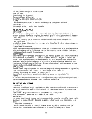 JUEGOS Y DINÁMICAS



del grupo cuente su parte de la historia.
EVALUACIÓN
Participación del alumnado.
Comprensión de la historia.
Escuchar y respetar a los compañeros.
NOTAS
Cada miembro continuará la historia iniciada por el compañero anterior.
MATERIALES
Encerado o similar, y útiles para escribir.

FORMAR PALABRAS
DEFINICIÓN
Formando subgrupos y tumbados en el suelo, tienen que formar una letra de la
palabra que el/a monitor/a asignará, de manera que los subgrupos formen la palabra.
OBJETIVOS
Conseguir que el grupo se desinhiba y desarrollen el espíritu de colaboración.
PARTICIPANTES
La edad de los participantes debe ser superior a diez años. El número de participantes
es indiferente.
CONSIGNAS DE PARTIDA
Todos los miembros del grupo han de saber que la colaboración es lo más importante,
ya que sin ella la realización de este juego y de otras muchas actividades de la vida
cotidiana serían imposible de realizarlas.
DESARROLLO
Se dividirá el grupo principal en subgrupos, de manera que en cada subgrupo exista el
mismo número de miembros. La palabra que el/a monitor/a asigne, se dividirá en
letras y cada subgrupo tendrá que representar esa letra. Cuando éstos se organicen,
en cuanto a la formación de las letras se pondrán "manos a la obra" y tendrán que
representar dichas letras tumbados en el suelo, siguiendo un orden para que de esta
manera se forme la palabra asignada.
EVALUACIÓN
Se realizará a los participantes una serie de preguntas como pueden ser las siguientes:
¿qué hemos aprendido en cuanto a la construcción de las palabras?.
¿ha sido fácil realizar las letras y la palabra en sí?.
¿cómo fue la organización y realización de letras como por ejemplo la "A".
NOTAS
Si sabemos de antemano el número de componentes del grupo podremos prepararlo y
organizar la repartición de letras, sino, habrá que improvisar.

ZAPATOS VIAJEROS
DEFINICIÓN
Cada niño echará uno de los zapatos en un saco para, posteriormente, ir sacando uno
por uno y reconocer a quién pertenece. Una vez reconocido, deberá ponérselo a su
compañero.
OBJETIVOS : Mejorar la cooperación entre todos los participantes.
PARTICIPANTES : Menos de 30. A partir de los 3 años.
MATERIALES
Un saco o una bolsa de basura grande para meter los zapatos. Un antifaz o una media
que cubra la cara del ladrón. Espacio: se podrá realizar tanto en la clase como en el
patio.
CONSIGNAS DE PARTIDA
Cada uno debe entregar su zapato y esperar a que alguien lo vuelva a sacar para
recuperarlo. Todos deben mantenerse en su sitio hasta que llegue su turno.


                                          49
 