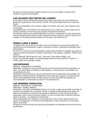 JUEGOS Y DINÁMICAS



de que una misma persona quede más de una vez con la pelota, el grupo tiene
derecho a hacerle una pregunta.

LOS SALUDOS CON PARTES DEL CUERPO
El animador invita a formar dos círculos (uno dentro del otro) con igual número de
personas y pide que se miren frente a frente. Es recomendable tener una música de
fondo.
Pide que se presenten con la mano y digan su nombre, qué hace, que le gusta y que
no le gusta.
Inmediatamente el animador da la señal para que se rueden los círculos cada uno en
sentido contrario, de tal forma que le toque otra persona enfrente.
El animador pide que se saluden dándose un abrazo y pregunten a la otra persona las
mismas preguntas que hicieron antes, después vuelven a girar de nuevo y esta vez se
saludan con los pies, posteriormente con los codos, los hombros, etc.


PEDRO LLAMA A PABLO
 El objetivo de esta dinámica es lograr que los miembros de una reunión graben los
nombres de sus compañeros y logren, memorizar rostros y actitudes divertidas de los
participantes.
Se forma un círculo con los participantes, todos ellos sentados. El jugador que está a la
cabeza comienza diciendo su nombre y llamando a otro jugador, ejemplo: "Pedro llama
a María",
María responde "Maria llama a Juan", Juan dice "Juan llama a Pablo", etc.
El que no responda rápido a su nombre paga penitencia que puede ser: contar un
chiste, bailar con la escoba, cantar.

LOS REFRANES
Objetivo: Presentación y Animación
Materiales: Tarjetas en las que previamente se han escrito fragmentos populares; es
decir, que cada refrán se escribe en dos tarjetas, el comienzo en una de ellas y su
complemento en otra.
Desarrollo: Esta dinámica se usa en combinación con la presentación por parejas. Se
reparten las tarjetas entre los asistentes y se les pide que busquen a la persona que
tiene la otra parte del refrán; de esta manera, se van formando las parejas que
intercambiarán la información a utilizar en la presentación.

LOS NOMBRES COMPLETOS
Objetivo: Presentación, ambientación.
Materiales: Tarjetas, Alfileres.
Desarrollo: Unos doce participantes forman un circulo y cada uno de ellos se prende en
el pecho una tarjeta con su nombre. Se da un tiempo prudencial para que cada cual
trate de memorizar el nombre de los demás compañeros. Al terminarse el tiempo
estipulado, todo mundo se quita la tarjeta y la hace circular hacia la derecha durante
algunos minutos, y se detiene el movimiento.
Como cada persona se queda con una tarjeta que no es la suya, debe buscar a su
dueño y entregársela, en menos de diez segundos. El que se quede con una tarjeta
ajena, de prenda.
El ejercicio continua hasta que todos los participantes se aprendan los nombres de sus
compañeros.




                                            5
 
