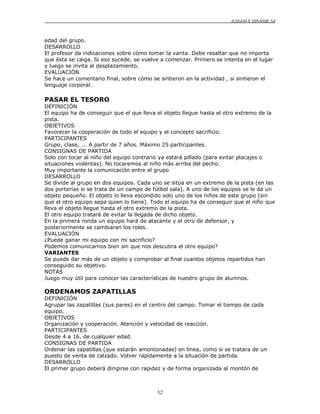 JUEGOS Y DINÁMICAS



edad del grupo.
DESARROLLO
El profesor da indicaciones sobre cómo tomar la varita. Debe resaltar que no importa
que ésta se caiga. Si eso sucede, se vuelve a comenzar. Primero se intenta en el lugar
y luego se invita al desplazamiento.
EVALUACIÓN
Se hace un comentario final, sobre cómo se sintieron en la actividad , si sintieron el
lenguaje corporal.

PASAR EL TESORO
DEFINICIÓN
El equipo ha de conseguir que el que lleva el objeto llegue hasta el otro extremo de la
pista.
OBJETIVOS
Favorecer la cooperación de todo el equipo y el concepto sacrificio.
PARTICIPANTES
Grupo, clase, ... A partir de 7 años. Máximo 25 participantes.
CONSIGNAS DE PARTIDA
Solo con tocar al niño del equipo contrario ya estará pillado (para evitar placajes o
situaciones violentas). No tocaremos al niño más arriba del pecho.
Muy importante la comunicación entre el grupo
DESARROLLO
Se divide al grupo en dos equipos. Cada uno se sitúa en un extremo de la pista (en las
dos porterías si se trata de un campo de fútbol sala). A uno de los equipos se le da un
objeto pequeño. El objeto lo lleva escondido solo uno de los niños de este grupo (sin
que el otro equipo sepa quien lo tiene). Todo el equipo ha de conseguir que el niño que
lleva el objeto llegue hasta el otro extremo de la pista.
El otro equipo tratará de evitar la llegada de dicho objeto.
En la primera ronda un equipo hará de atacante y el otro de defensor, y
posteriormente se cambiaran los roles.
EVALUACIÓN
¿Puede ganar mi equipo con mi sacrificio?
Podemos comunicarnos bien sin que nos descubra el otro equipo?
VARIANTES
Se puede dar más de un objeto y comprobar al final cuantos objetos repartidos han
conseguido su objetivo.
NOTAS
Juego muy útil para conocer las características de nuestro grupo de alumnos.

ORDENAMOS ZAPATILLAS
DEFINICIÓN
Agrupar las zapatillas (sus pares) en el centro del campo. Tomar el tiempo de cada
equipo.
OBJETIVOS
Organización y cooperación. Atención y velocidad de reacción.
PARTICIPANTES
Desde 4 a 16, de cualquier edad.
CONSIGNAS DE PARTIDA
Ordenar las zapatillas (que estarán amontonadas) en línea, como si se tratara de un
puesto de venta de calzado. Volver rápidamente a la situación de partida.
DESARROLLO
El primer grupo deberá dirigirse con rapidez y de forma organizada al montón de



                                          52
 