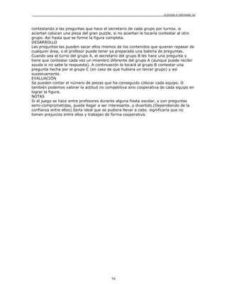 JUEGOS Y DINÁMICAS



contestando a las preguntas que hace el secretario de cada grupo por turnos. si
aciertan colocan una pieza del gran puzzle, si no aciertan le tocaría contestar al otro
grupo. Así hasta que se forme la figura completa.
DESARROLLO
Las preguntas las pueden sacar ellos mismos de los contenidos que quieran repasar de
cualquier área, o el profesor puede tener ya preparada una batería de preguntas.
Cuando sea el turno del grupo A, el secretario del grupo B les hace una pregunta y
tiene que contestar cada vez un miembro diferente del grupo A (aunque puede recibir
ayuda si no sabe la respuesta). A continuación le tocará al grupo B contestar una
pregunta hecha por el grupo C (en caso de que hubiera un tercer grupo) y así
sucesivamente.
EVALUACIÓN
Se pueden contar el número de piezas que ha conseguido colocar cada equipo. O
también podemos valorar la actitud no competitiva sino cooperativa de cada equipo en
lograr la figura.
NOTAS
Si el juego se hace entre profesores durante alguna fiesta escolar, y con preguntas
semi-comprometidas, puede llegar a ser interesante..y divertido.(Dependiendo de la
confianza entre ellos).Sería ideal que se pudiera llevar a cabo. significaría que no
tienen prejuicios entre ellos y trabajan de forma cooperativa.




                                          54
 
